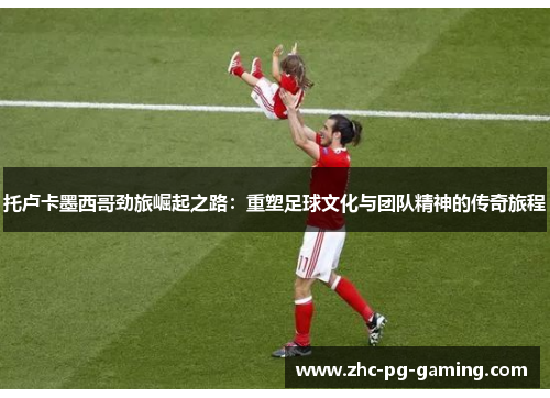 托卢卡墨西哥劲旅崛起之路：重塑足球文化与团队精神的传奇旅程