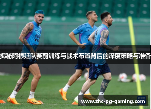 揭秘阿根廷队赛前训练与战术布置背后的深度策略与准备