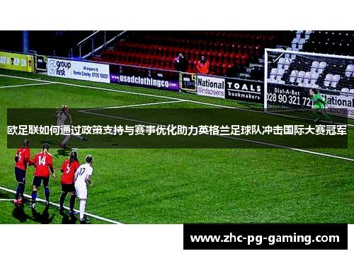 欧足联如何通过政策支持与赛事优化助力英格兰足球队冲击国际大赛冠军 欧足联如何通过政策支持与赛事优化助力英格兰足球队冲击国际大赛冠军