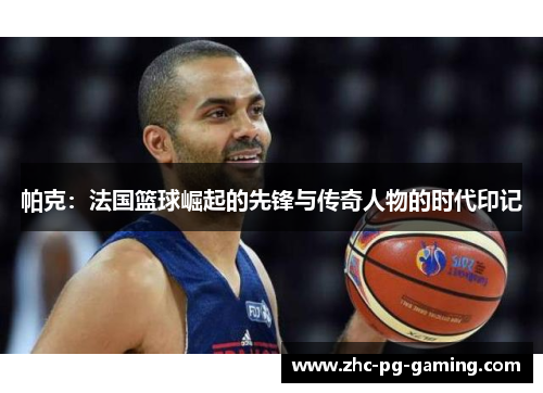 帕克:法国篮球崛起的先锋与传奇人物的时代印记 帕克:法国篮球崛起的先锋与传奇人物的时代印记